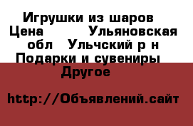 Игрушки из шаров › Цена ­ 350 - Ульяновская обл., Ульчский р-н Подарки и сувениры » Другое   